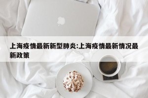 上海疫情最新新型肺炎:上海疫情最新情况最新政策