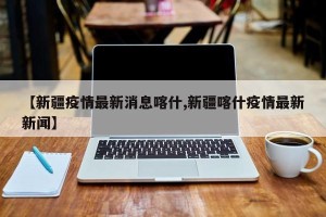 【新疆疫情最新消息喀什,新疆喀什疫情最新新闻】