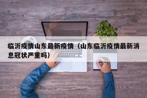 临沂疫情山东最新疫情（山东临沂疫情最新消息冠状严重吗）