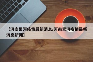 【河南累河疫情最新消息/河南累河疫情最新消息新闻】