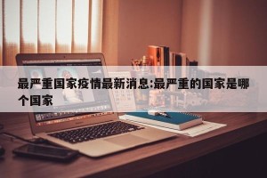 最严重国家疫情最新消息:最严重的国家是哪个国家