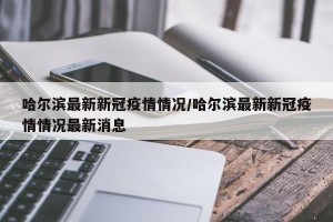 哈尔滨最新新冠疫情情况/哈尔滨最新新冠疫情情况最新消息