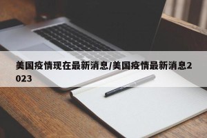 美国疫情现在最新消息/美国疫情最新消息2023