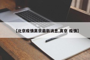 【北京疫情离京最新消息,离京 疫情】