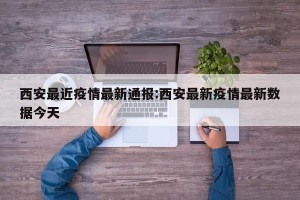 西安最近疫情最新通报:西安最新疫情最新数据今天
