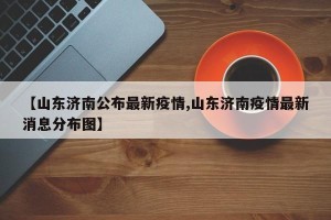 【山东济南公布最新疫情,山东济南疫情最新消息分布图】