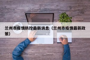 兰州市疫情防控最新消息（兰州市疫情最新政策）