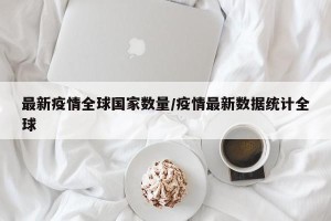 最新疫情全球国家数量/疫情最新数据统计全球