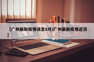 【广州最新疫情消息8月/广州最新疫情近况】