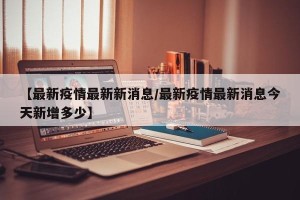 【最新疫情最新新消息/最新疫情最新消息今天新增多少】