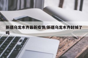 新疆乌龙木齐最新疫情/新疆乌龙木齐封城了吗
