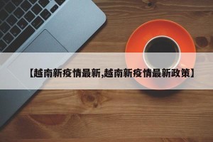 【越南新疫情最新,越南新疫情最新政策】