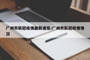 广州市新冠疫情最新通报/广州市新冠疫情情况