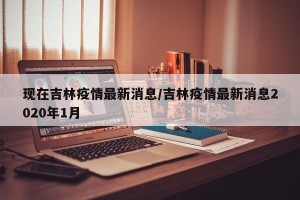 现在吉林疫情最新消息/吉林疫情最新消息2020年1月