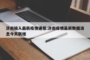 济南输入最新疫情通报:济南疫情最新数据消息今天新增
