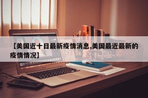 【美国近十日最新疫情消息,美国最近最新的疫情情况】