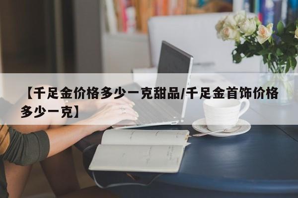 【千足金价格多少一克甜品/千足金首饰价格多少一克】