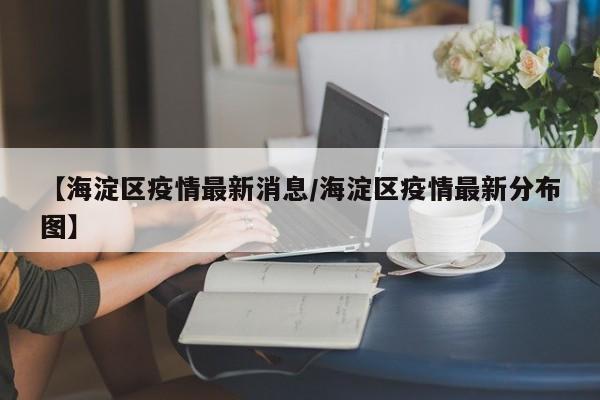 【海淀区疫情最新消息/海淀区疫情最新分布图】